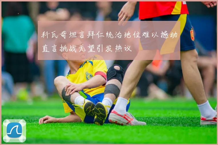 科瓦奇坦言拜仁统治地位难以撼动直言挑战无望引发热议