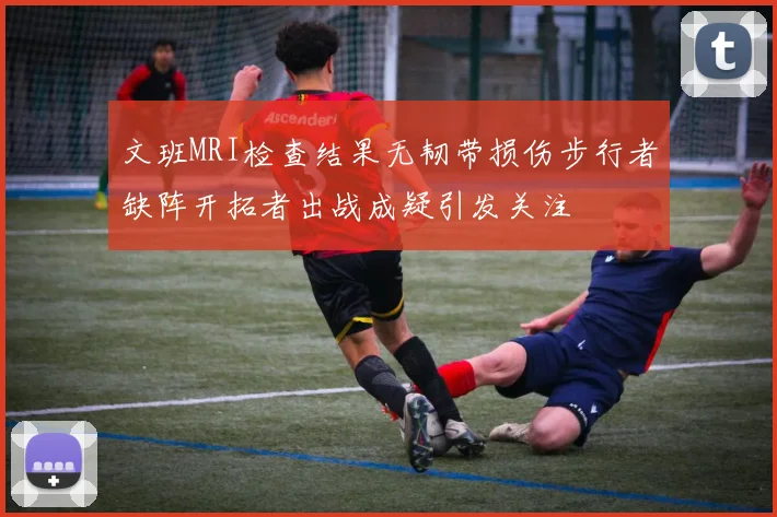 文班MRI检查结果无韧带损伤步行者缺阵开拓者出战成疑引发关注