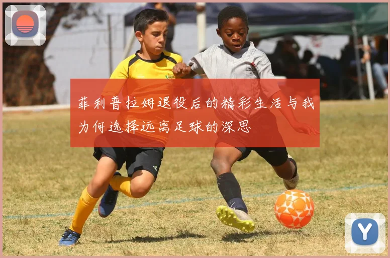 菲利普拉姆退役后的精彩生活与我为何选择远离足球的深思