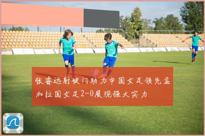 张睿远射破门助力中国女足领先孟加拉国女足2-0展现强大实力