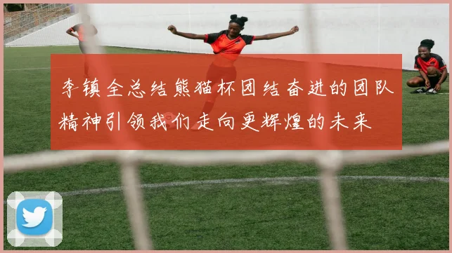 李镇全总结熊猫杯团结奋进的团队精神引领我们走向更辉煌的未来