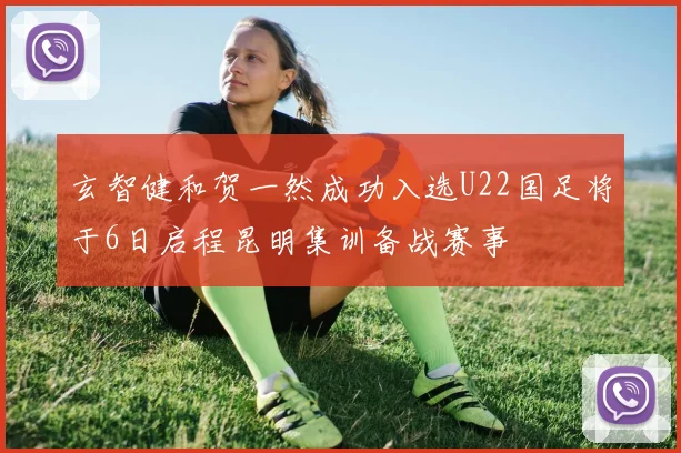 玄智健和贺一然成功入选U22国足将于6日启程昆明集训备战赛事