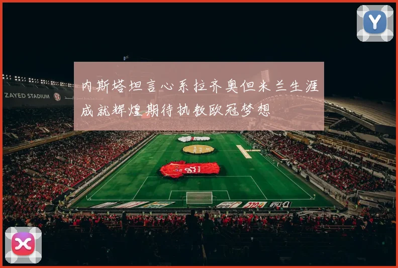内斯塔坦言心系拉齐奥但米兰生涯成就辉煌期待执教欧冠梦想
