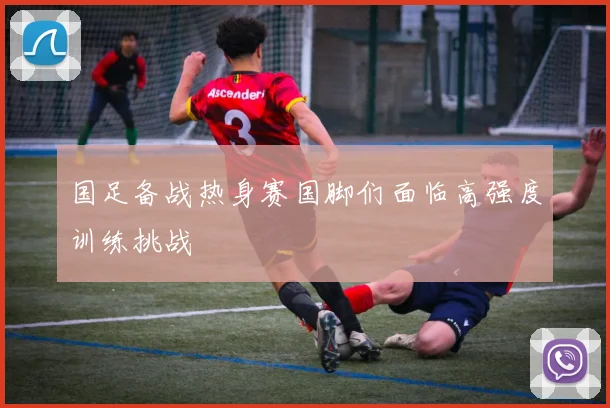 国足备战热身赛国脚们面临高强度训练挑战