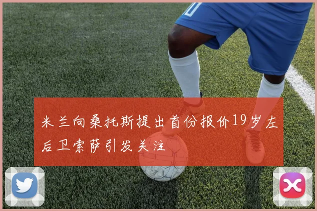 米兰向桑托斯提出首份报价19岁左后卫索萨引发关注