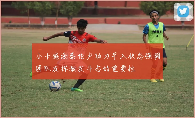 小卡感谢泰伦卢助力早入状态强调团队发挥激发斗志的重要性