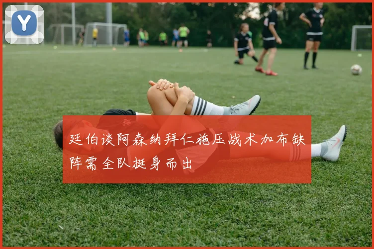廷伯谈阿森纳拜仁施压战术加布缺阵需全队挺身而出