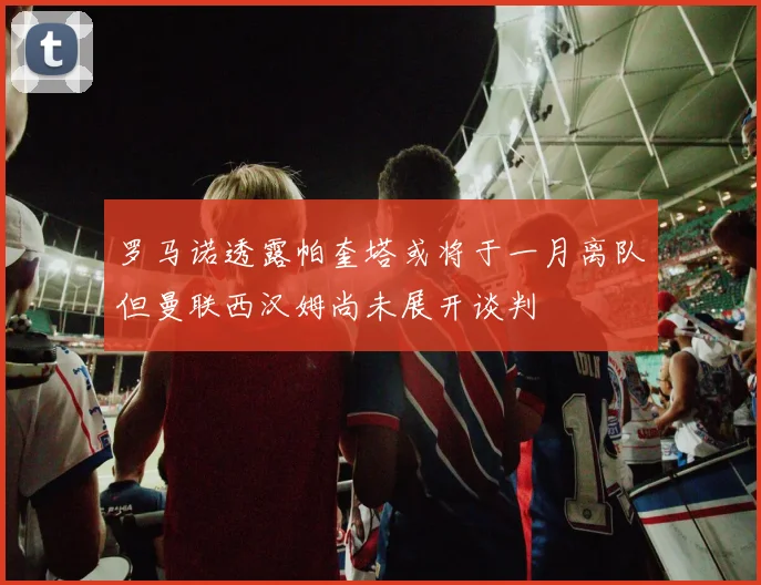 罗马诺透露帕奎塔或将于一月离队但曼联西汉姆尚未展开谈判