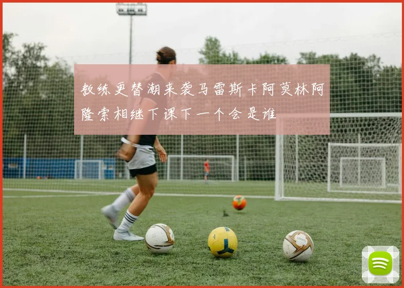 教练更替潮来袭马雷斯卡阿莫林阿隆索相继下课下一个会是谁
