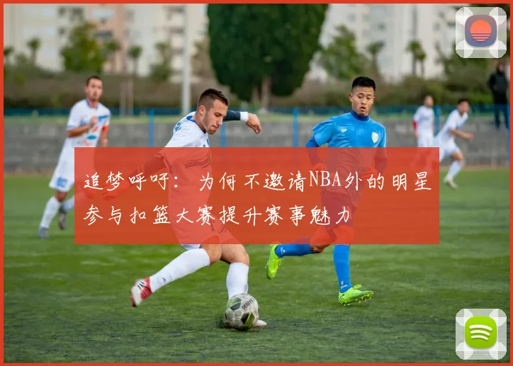 追梦呼吁：为何不邀请NBA外的明星参与扣篮大赛提升赛事魅力