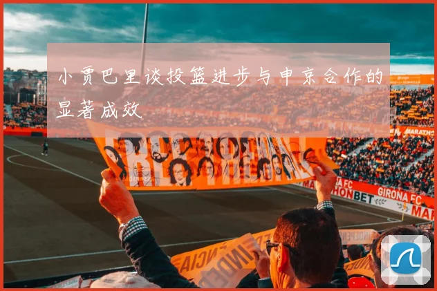 小贾巴里谈投篮进步与申京合作的显著成效