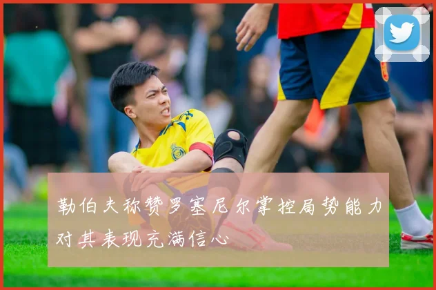 勒伯夫称赞罗塞尼尔掌控局势能力对其表现充满信心