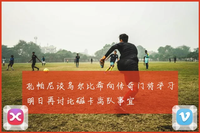 孔帕尼谈乌尔比希向传奇门将学习明日再讨论磁卡离队事宜