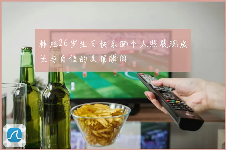 韩旭26岁生日快乐晒个人照展现成长与自信的美丽瞬间
