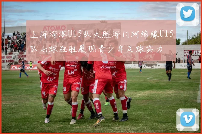 上海海港U15队大胜海门珂缔缘U15队七球狂胜展现青少年足球实力