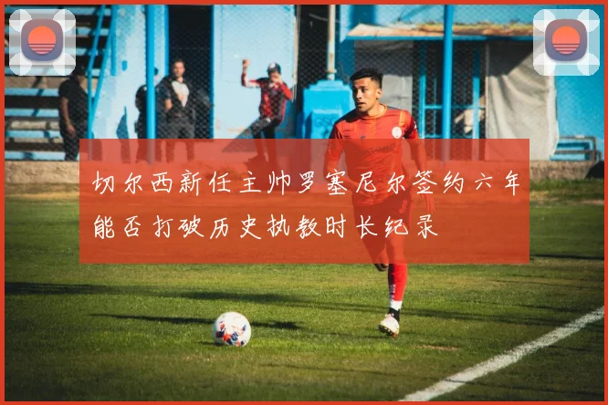 切尔西新任主帅罗塞尼尔签约六年能否打破历史执教时长纪录