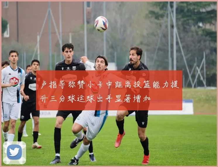 卢指导称赞小卡中距离投篮能力提升三分球运球出手显著增加