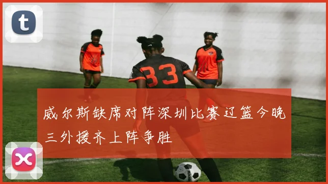 威尔斯缺席对阵深圳比赛辽篮今晚三外援齐上阵争胜