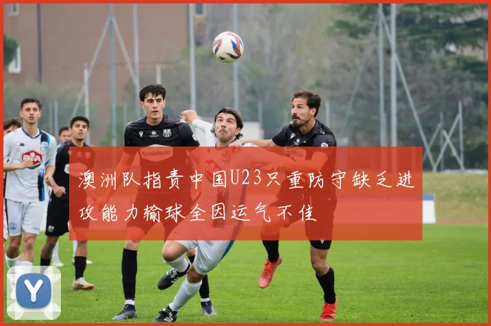 澳洲队指责中国U23只重防守缺乏进攻能力输球全因运气不佳