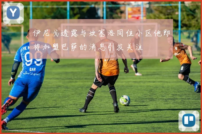 伊尼戈透露与坎塞洛同住小区他即将加盟巴萨的消息引发关注