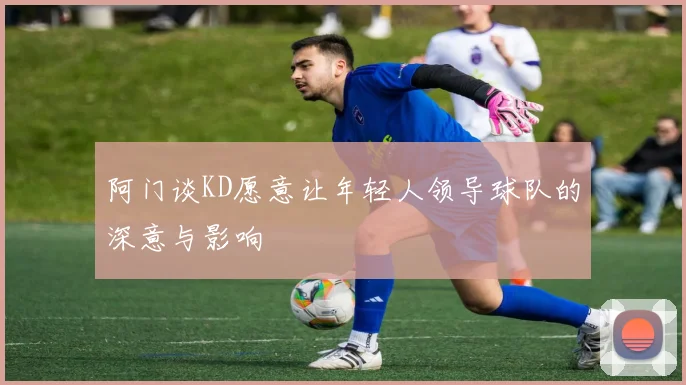 阿门谈KD愿意让年轻人领导球队的深意与影响