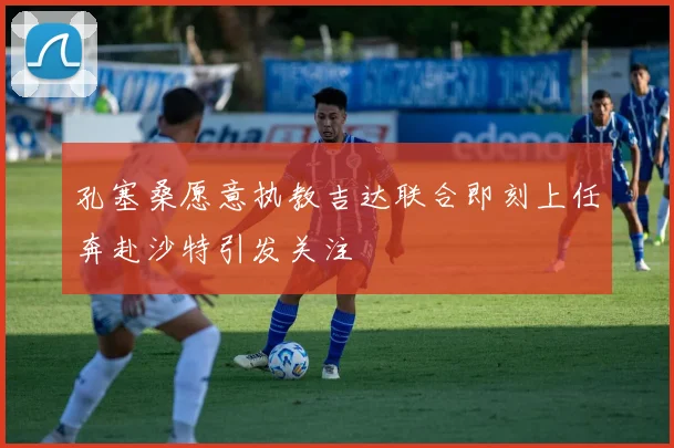 孔塞桑愿意执教吉达联合即刻上任奔赴沙特引发关注