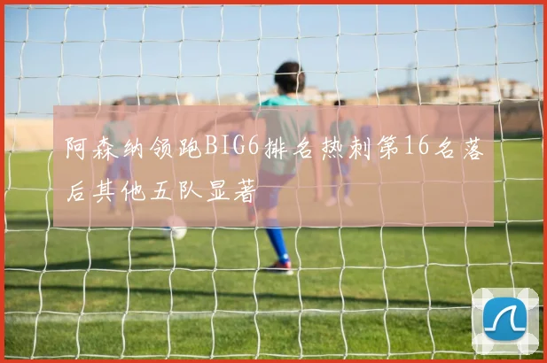 阿森纳领跑BIG6排名热刺第16名落后其他五队显著