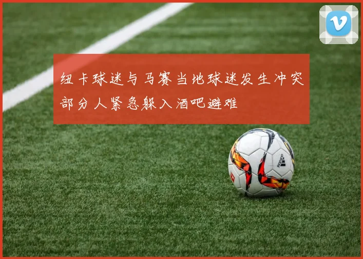 纽卡球迷与马赛当地球迷发生冲突部分人紧急躲入酒吧避难