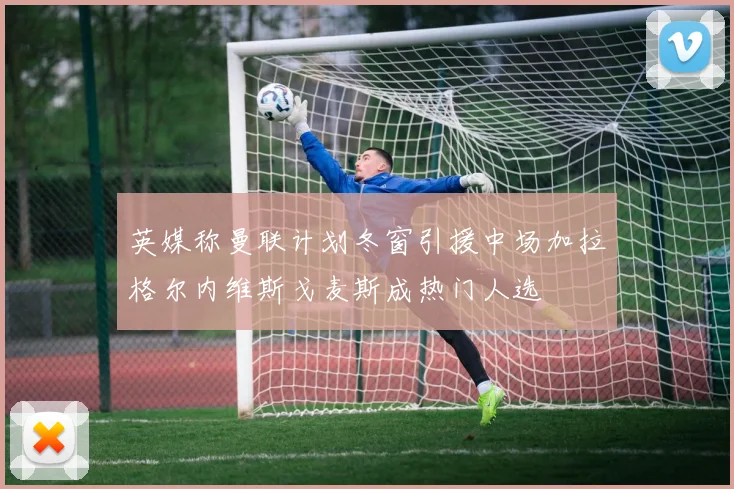 英媒称曼联计划冬窗引援中场加拉格尔内维斯戈麦斯成热门人选