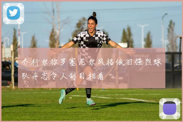 乔科尔称罗塞尼尔风格依旧强烈球队斗志令人刮目相看